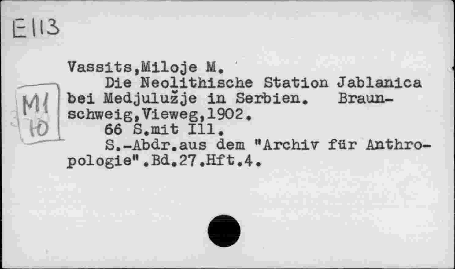 ﻿м<
Vassits,Miloje М.
Die Neolithische Station Jablanica bei Medjuluzje in Serbien. Braunschweig »Vieweg,1902.
66 S.mit Ill.
S.-Abdr.aus dem "Archiv für Anthropologie" .Bd.27.Hft.4.